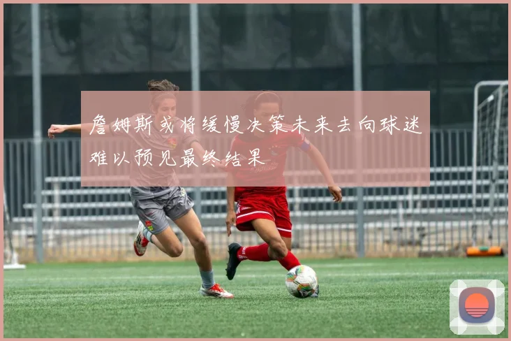 詹姆斯或将缓慢决策未来去向球迷难以预见最终结果