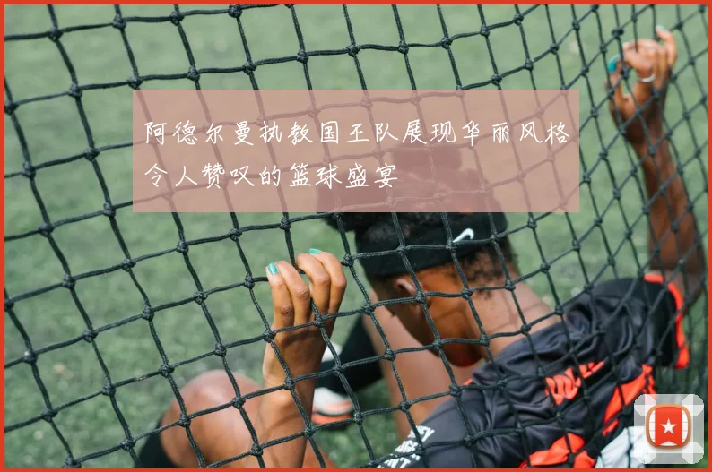 阿德尔曼执教国王队展现华丽风格令人赞叹的篮球盛宴