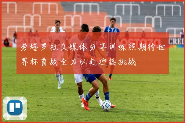 劳塔罗社交媒体分享训练照期待世界杯首战全力以赴迎接挑战