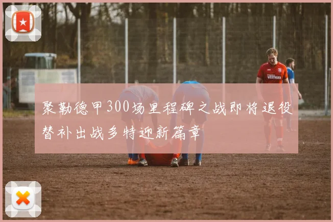 聚勒德甲300场里程碑之战即将退役替补出战多特迎新篇章