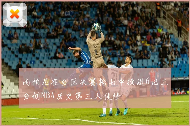尚帕尼在分区决赛抢七中投进6记三分创NBA历史第三人佳绩