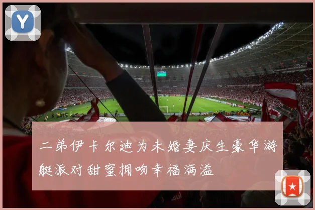 二弟伊卡尔迪为未婚妻庆生豪华游艇派对甜蜜拥吻幸福满溢