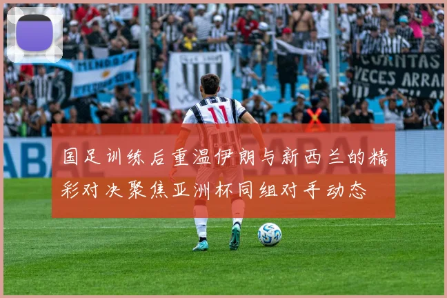 国足训练后重温伊朗与新西兰的精彩对决聚焦亚洲杯同组对手动态