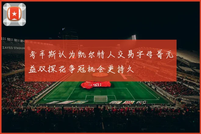 考辛斯认为凯尔特人交易字母哥无益双探花争冠机会更持久