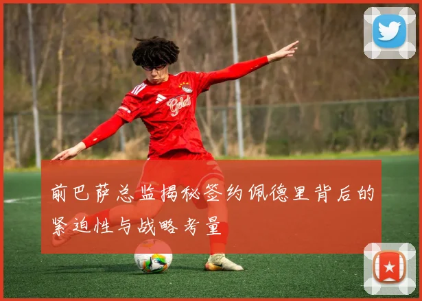 前巴萨总监揭秘签约佩德里背后的紧迫性与战略考量