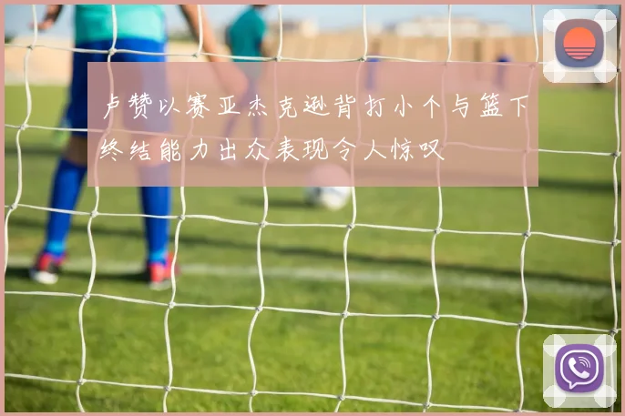 卢赞以赛亚杰克逊背打小个与篮下终结能力出众表现令人惊叹