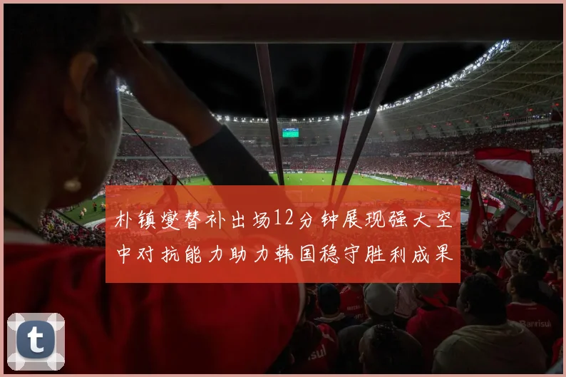 朴镇燮替补出场12分钟展现强大空中对抗能力助力韩国稳守胜利成果