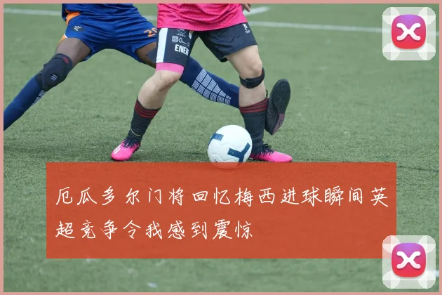 厄瓜多尔门将回忆梅西进球瞬间英超竞争令我感到震惊