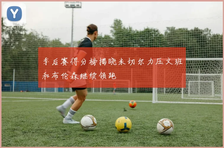 季后赛得分榜揭晓米切尔力压文班和布伦森继续领跑