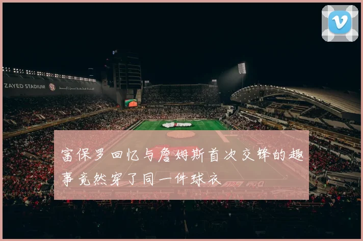 富保罗回忆与詹姆斯首次交锋的趣事竟然穿了同一件球衣
