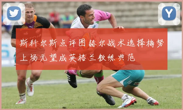 斯科尔斯点评图赫尔战术选择梅努上场无望成英格兰教练典范