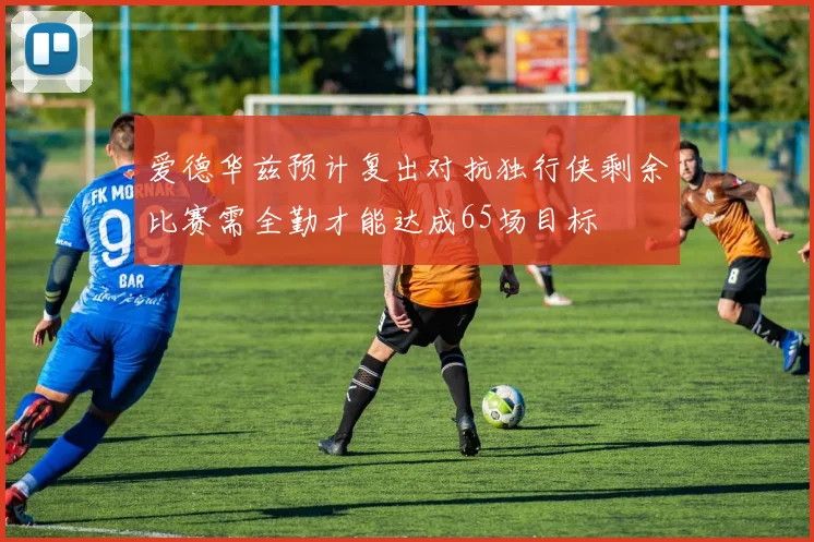 爱德华兹预计复出对抗独行侠剩余比赛需全勤才能达成65场目标