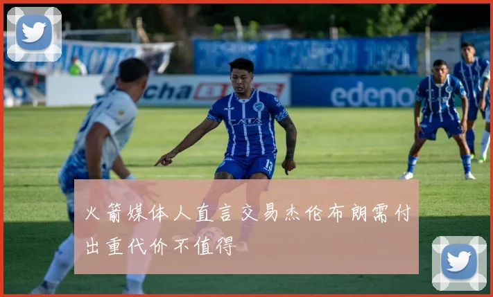 火箭媒体人直言交易杰伦布朗需付出重代价不值得