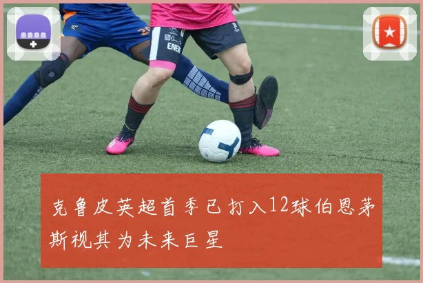 克鲁皮英超首季已打入12球伯恩茅斯视其为未来巨星