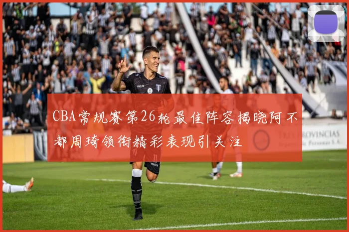 CBA常规赛第26轮最佳阵容揭晓阿不都周琦领衔精彩表现引关注