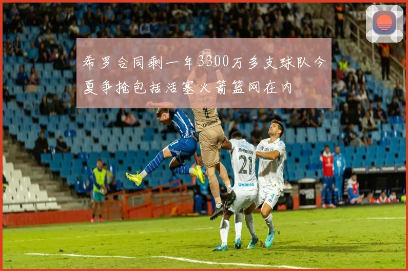 希罗合同剩一年3300万多支球队今夏争抢包括活塞火箭篮网在内
