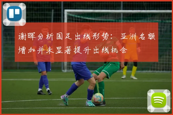 谢晖分析国足出线形势：亚洲名额增加并未显著提升出线机会