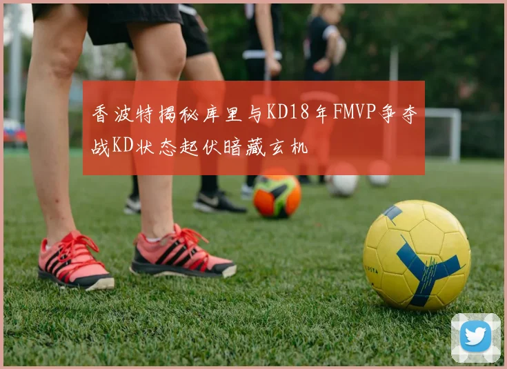 香波特揭秘库里与KD18年FMVP争夺战KD状态起伏暗藏玄机