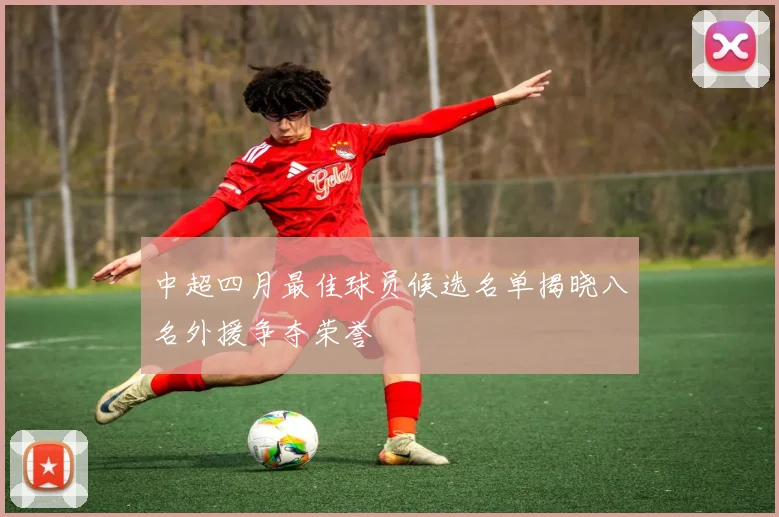 中超四月最佳球员候选名单揭晓八名外援争夺荣誉