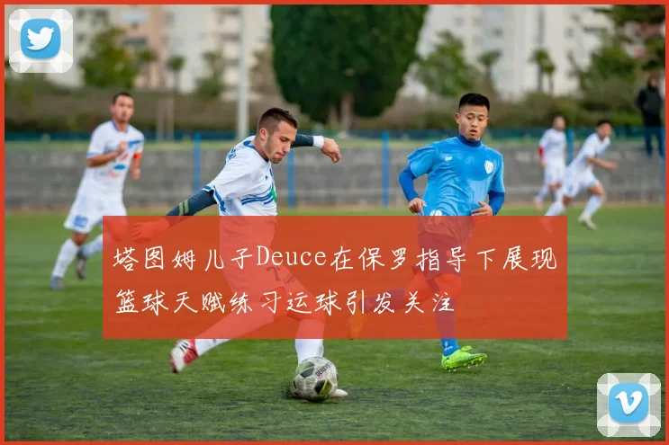 塔图姆儿子Deuce在保罗指导下展现篮球天赋练习运球引发关注