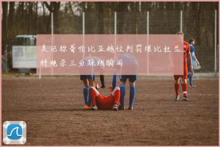 美记称哥伦比亚越位判罚堪比杜兰特绝杀三分踩线瞬间