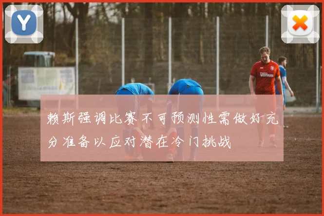 赖斯强调比赛不可预测性需做好充分准备以应对潜在冷门挑战