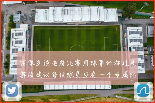 富保罗谈老詹比赛用球事件称过度解读建议每位球员应有一个专属比赛用球