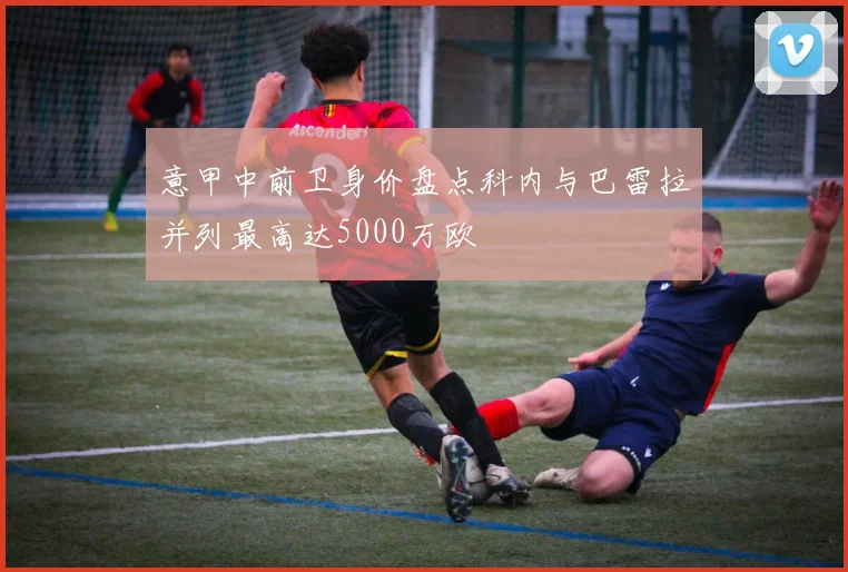 意甲中前卫身价盘点科内与巴雷拉并列最高达5000万欧