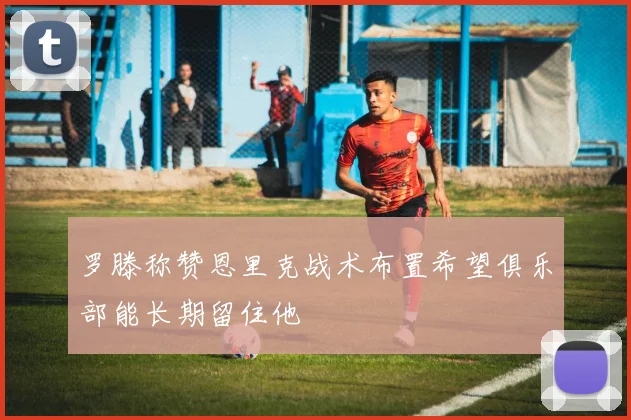 罗滕称赞恩里克战术布置希望俱乐部能长期留住他
