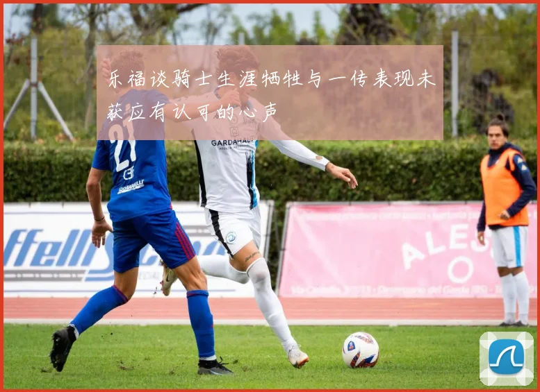 乐福谈骑士生涯牺牲与一传表现未获应有认可的心声